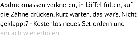 Abdruckmassen verkneten, in Löffel füllen, auf die Zähne drücken, kurz warten, das war’s. Nicht geklappt? - Kostenlos neues Set ordern und einfach wiederholen.